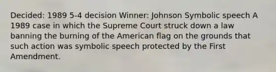 Decided: 1989 5-4 decision Winner: Johnson Symbolic speech A 1989 case in which the Supreme Court struck down a law banning the burning of the American flag on the grounds that such action was symbolic speech protected by the First Amendment.