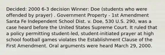 Decided: 2000 6-3 decision Winner: Doe (students who were offended by prayer) . Government Property - 1st Amendment Santa Fe Independent School Dist. v. Doe, 530 U.S. 290, was a case heard before the United States Supreme Court. It ruled that a policy permitting student-led, student-initiated prayer at high school football games violates the Establishment Clause of the First Amendment. Oral arguments were heard March 29, 2000.