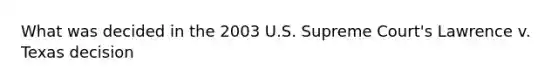 What was decided in the 2003 U.S. Supreme Court's Lawrence v. Texas decision