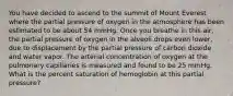 You have decided to ascend to the summit of Mount Everest where the partial pressure of oxygen in the atmosphere has been estimated to be about 54 mmHg. Once you breathe in this air, the partial pressure of oxygen in the alveoli drops even lower, due to displacement by the partial pressure of carbon dioxide and water vapor. The arterial concentration of oxygen at the pulmonary capillaries is measured and found to be 25 mmHg. What is the percent saturation of hemoglobin at this partial pressure?