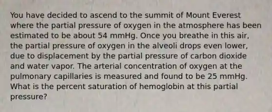 You have decided to ascend to the summit of Mount Everest where the partial pressure of oxygen in the atmosphere has been estimated to be about 54 mmHg. Once you breathe in this air, the partial pressure of oxygen in the alveoli drops even lower, due to displacement by the partial pressure of carbon dioxide and water vapor. The arterial concentration of oxygen at the pulmonary capillaries is measured and found to be 25 mmHg. What is the percent saturation of hemoglobin at this partial pressure?