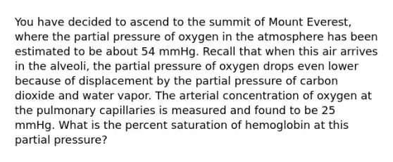 You have decided to ascend to the summit of Mount Everest, where the partial pressure of oxygen in the atmosphere has been estimated to be about 54 mmHg. Recall that when this air arrives in the alveoli, the partial pressure of oxygen drops even lower because of displacement by the partial pressure of carbon dioxide and water vapor. The arterial concentration of oxygen at the pulmonary capillaries is measured and found to be 25 mmHg. What is the percent saturation of hemoglobin at this partial pressure?