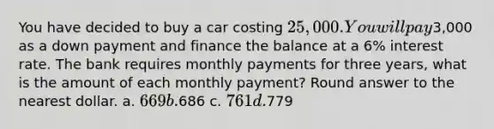 You have decided to buy a car costing 25,000. You will pay3,000 as a down payment and finance the balance at a 6% interest rate. The bank requires monthly payments for three years, what is the amount of each monthly payment? Round answer to the nearest dollar. a. 669 b.686 c. 761 d.779