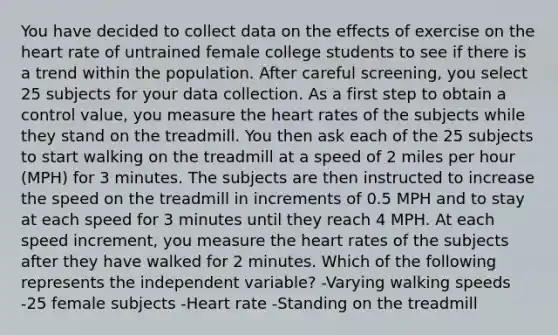 You have decided to collect data on the effects of exercise on the heart rate of untrained female college students to see if there is a trend within the population. After careful screening, you select 25 subjects for your data collection. As a first step to obtain a control value, you measure the heart rates of the subjects while they stand on the treadmill. You then ask each of the 25 subjects to start walking on the treadmill at a speed of 2 miles per hour (MPH) for 3 minutes. The subjects are then instructed to increase the speed on the treadmill in increments of 0.5 MPH and to stay at each speed for 3 minutes until they reach 4 MPH. At each speed increment, you measure the heart rates of the subjects after they have walked for 2 minutes. Which of the following represents the independent variable? -Varying walking speeds -25 female subjects -Heart rate -Standing on the treadmill