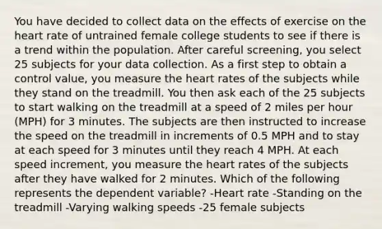 You have decided to collect data on the effects of exercise on the heart rate of untrained female college students to see if there is a trend within the population. After careful screening, you select 25 subjects for your data collection. As a first step to obtain a control value, you measure the heart rates of the subjects while they stand on the treadmill. You then ask each of the 25 subjects to start walking on the treadmill at a speed of 2 miles per hour (MPH) for 3 minutes. The subjects are then instructed to increase the speed on the treadmill in increments of 0.5 MPH and to stay at each speed for 3 minutes until they reach 4 MPH. At each speed increment, you measure the heart rates of the subjects after they have walked for 2 minutes. Which of the following represents the dependent variable? -Heart rate -Standing on the treadmill -Varying walking speeds -25 female subjects