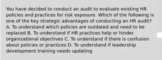 You have decided to conduct an audit to evaluate existing HR policies and practices for risk exposure. Which of the following is one of the key strategic advantages of conducting an HR audit? A. To understand which policies are outdated and need to be replaced B. To understand if HR practices help or hinder organizational objectives C. To understand if there is confusion about policies or practices D. To understand if leadership development training needs updating