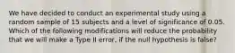 We have decided to conduct an experimental study using a random sample of 15 subjects and a level of significance of 0.05. Which of the following modifications will reduce the probability that we will make a Type II error, if the null hypothesis is false?