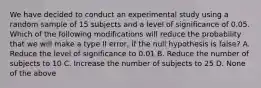 We have decided to conduct an experimental study using a random sample of 15 subjects and a level of significance of 0.05. Which of the following modifications will reduce the probability that we will make a type II error, if the null hypothesis is false? A. Reduce the level of significance to 0.01 B. Reduce the number of subjects to 10 C. Increase the number of subjects to 25 D. None of the above