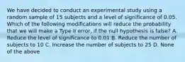 We have decided to conduct an experimental study using a random sample of 15 subjects and a level of significance of 0.05. Which of the following modifications will reduce the probability that we will make a Type II error, if the null hypothesis is false? A. Reduce the level of significance to 0.01 B. Reduce the number of subjects to 10 C. Increase the number of subjects to 25 D. None of the above