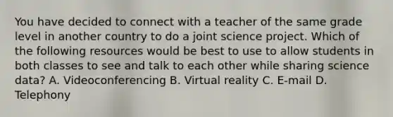 You have decided to connect with a teacher of the same grade level in another country to do a joint science project. Which of the following resources would be best to use to allow students in both classes to see and talk to each other while sharing science data? A. Videoconferencing B. Virtual reality C. E-mail D. Telephony