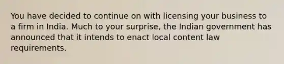 You have decided to continue on with licensing your business to a firm in India. Much to your surprise, the Indian government has announced that it intends to enact local content law requirements.