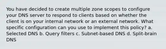 You have decided to create multiple zone scopes to configure your DNS server to respond to clients based on whether the client is on your internal network or an external network. What specific configuration can you use to implement this policy? a. Selected DNS b. Query filters c. Subnet-based DNS d. Split-brain DNS