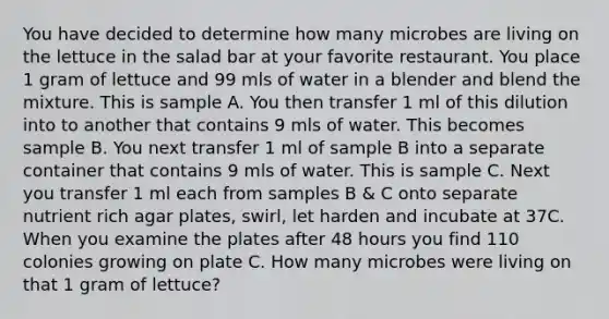 You have decided to determine how many microbes are living on the lettuce in the salad bar at your favorite restaurant. You place 1 gram of lettuce and 99 mls of water in a blender and blend the mixture. This is sample A. You then transfer 1 ml of this dilution into to another that contains 9 mls of water. This becomes sample B. You next transfer 1 ml of sample B into a separate container that contains 9 mls of water. This is sample C. Next you transfer 1 ml each from samples B & C onto separate nutrient rich agar plates, swirl, let harden and incubate at 37C. When you examine the plates after 48 hours you find 110 colonies growing on plate C. How many microbes were living on that 1 gram of lettuce?