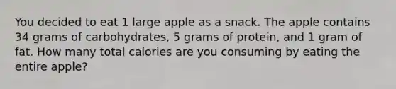 You decided to eat 1 large apple as a snack. The apple contains 34 grams of carbohydrates, 5 grams of protein, and 1 gram of fat. How many total calories are you consuming by eating the entire apple?