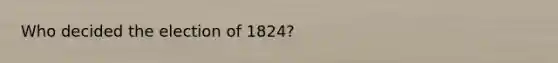 Who decided the election of 1824?