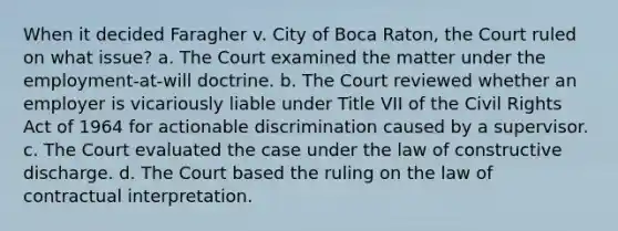 When it decided Faragher v. City of Boca Raton, the Court ruled on what issue? a. The Court examined the matter under the employment-at-will doctrine. b. The Court reviewed whether an employer is vicariously liable under Title VII of the Civil Rights Act of 1964 for actionable discrimination caused by a supervisor. c. The Court evaluated the case under the law of constructive discharge. d. The Court based the ruling on the law of contractual interpretation.