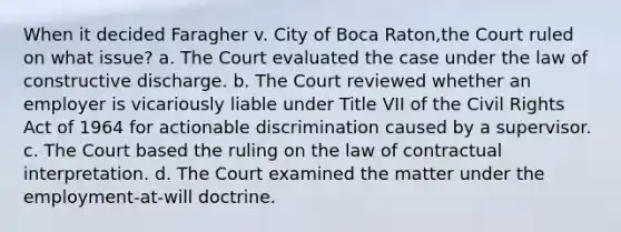 When it decided Faragher v. City of Boca Raton,the Court ruled on what issue? a. The Court evaluated the case under the law of constructive discharge. b. The Court reviewed whether an employer is vicariously liable under Title VII of the Civil Rights Act of 1964 for actionable discrimination caused by a supervisor. c. The Court based the ruling on the law of contractual interpretation. d. The Court examined the matter under the employment-at-will doctrine.