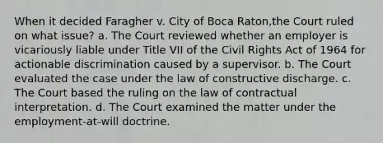 When it decided Faragher v. City of Boca Raton,the Court ruled on what issue? a. The Court reviewed whether an employer is vicariously liable under Title VII of the Civil Rights Act of 1964 for actionable discrimination caused by a supervisor. b. The Court evaluated the case under the law of constructive discharge. c. The Court based the ruling on the law of contractual interpretation. d. The Court examined the matter under the employment-at-will doctrine.