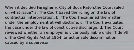 When it decided Faragher v. City of Boca Raton,the Court ruled on what issue? a. The Court based the ruling on the law of contractual interpretation. b. The Court examined the matter under the employment-at-will doctrine. c. The Court evaluated the case under the law of constructive discharge. d. The Court reviewed whether an employer is vicariously liable under Title VII of the Civil Rights Act of 1964 for actionable discrimination caused by a supervisor.