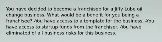 You have decided to become a franchisee for a Jiffy Lube oil change business. What would be a benefit for you being a franchisee? -You have access to a template for the business. -You have access to startup funds from the franchiser. -You have eliminated of all business risks for this business.