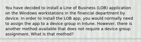 You have decided to install a Line of Business (LOB) application on the Windows workstations in the financial department by device. In order to install the LOB app, you would normally need to assign the app to a device group in Intune. However, there is another method available that does not require a device group assignment. What is that method?