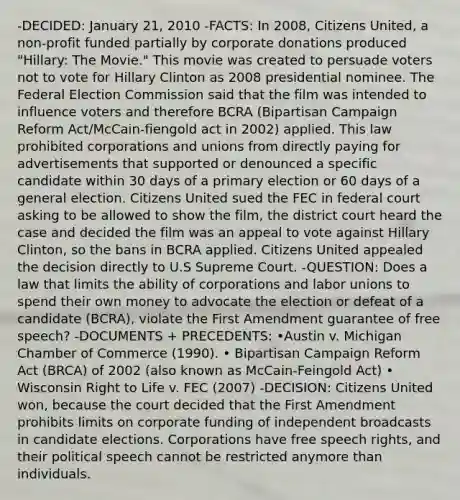 -DECIDED: January 21, 2010 -FACTS: In 2008, Citizens United, a non-profit funded partially by corporate donations produced "Hillary: The Movie." This movie was created to persuade voters not to vote for Hillary Clinton as 2008 presidential nominee. The Federal Election Commission said that the film was intended to influence voters and therefore BCRA (Bipartisan Campaign Reform Act/McCain-fiengold act in 2002) applied. This law prohibited corporations and unions from directly paying for advertisements that supported or denounced a specific candidate within 30 days of a primary election or 60 days of a general election. Citizens United sued the FEC in federal court asking to be allowed to show the film, the district court heard the case and decided the film was an appeal to vote against Hillary Clinton, so the bans in BCRA applied. Citizens United appealed the decision directly to U.S Supreme Court. -QUESTION: Does a law that limits the ability of corporations and labor unions to spend their own money to advocate the election or defeat of a candidate (BCRA), violate the First Amendment guarantee of free speech? -DOCUMENTS + PRECEDENTS: •Austin v. Michigan Chamber of Commerce (1990). • Bipartisan Campaign Reform Act (BRCA) of 2002 (also known as McCain-Feingold Act) • Wisconsin Right to Life v. FEC (2007) -DECISION: Citizens United won, because the court decided that the First Amendment prohibits limits on corporate funding of independent broadcasts in candidate elections. Corporations have free speech rights, and their political speech cannot be restricted anymore than individuals.