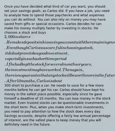 Once you have decided what kind of car you want, you should set your savings goals, as Carlos did. If you have a job, you need to analyze how to spend those paychecks and what expenses you can do without. You can also rely on money you may have saved from gifts or special occasions. Carlos decides he can make his money multiply faster by investing in stocks. He chooses a stock and buys 2,000 in shares. He makes deposits in his savings account with the remaining money from his paycheck. Even though Carlos was careful in choosing a stock, it did not prove to be a good investment, especially in such a short time period. If he had kept the stock for several months or years, the investment may have worked. Then again, there is no guarantee that any stock will be worth more in the future. After 10 months, Carlos is about300 short to purchase a car. He needs to save for a few more months before he can get his car. Carlos should have kept his money in the safest place possible, especially since he gave himself a deadline of 10 months. You can lose money in the stock market. Even trusted stocks can be questionable investments in the short term. Plus, when you make short-term investments, you need to pay attention to how the stock does every day. Savings accounts, despite offering a fairly low annual percentage of interest, are the safest place to keep money that you will definitely need in the future.