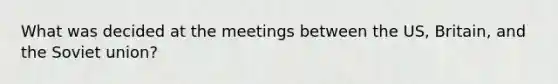 What was decided at the meetings between the US, Britain, and the Soviet union?