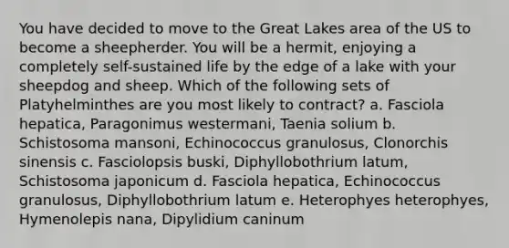 You have decided to move to the Great Lakes area of the US to become a sheepherder. You will be a hermit, enjoying a completely self-sustained life by the edge of a lake with your sheepdog and sheep. Which of the following sets of Platyhelminthes are you most likely to contract? a. Fasciola hepatica, Paragonimus westermani, Taenia solium b. Schistosoma mansoni, Echinococcus granulosus, Clonorchis sinensis c. Fasciolopsis buski, Diphyllobothrium latum, Schistosoma japonicum d. Fasciola hepatica, Echinococcus granulosus, Diphyllobothrium latum e. Heterophyes heterophyes, Hymenolepis nana, Dipylidium caninum