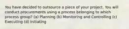 You have decided to outsource a piece of your project. You will conduct procurements using a process belonging to which process group? (a) Planning (b) Monitoring and Controlling (c) Executing (d) Initiating