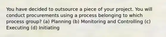 You have decided to outsource a piece of your project. You will conduct procurements using a process belonging to which process group? (a) Planning (b) Monitoring and Controlling (c) Executing (d) Initiating