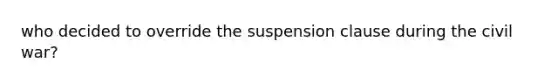 who decided to override the suspension clause during the civil war?