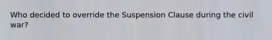 Who decided to override the Suspension Clause during the civil war?