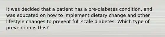 It was decided that a patient has a pre-diabetes condition, and was educated on how to implement dietary change and other lifestyle changes to prevent full scale diabetes. Which type of prevention is this?