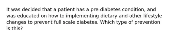 It was decided that a patient has a pre-diabetes condition, and was educated on how to implementing dietary and other lifestyle changes to prevent full scale diabetes. Which type of prevention is this?