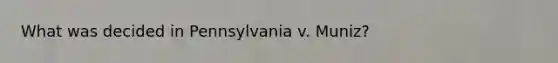 What was decided in Pennsylvania v. Muniz?