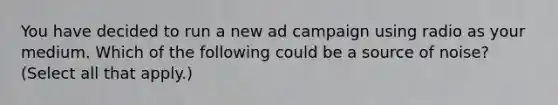 You have decided to run a new ad campaign using radio as your medium. Which of the following could be a source of noise? (Select all that apply.)