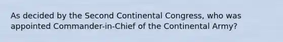 As decided by the Second Continental Congress, who was appointed Commander-in-Chief of the Continental Army?