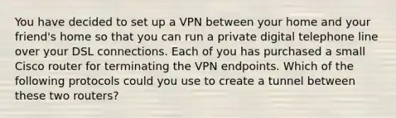 You have decided to set up a VPN between your home and your friend's home so that you can run a private digital telephone line over your DSL connections. Each of you has purchased a small Cisco router for terminating the VPN endpoints. Which of the following protocols could you use to create a tunnel between these two routers?