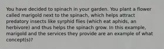 You have decided to spinach in your garden. You plant a flower called marigold next to the spinach, which helps attract predatory insects like syrphid flies (which eat aphids, an herbivore) and thus helps the spinach grow. In this example, marigold and the services they provide are an example of what concept(s)?