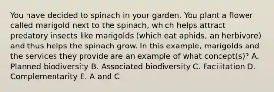 You have decided to spinach in your garden. You plant a flower called marigold next to the spinach, which helps attract predatory insects like marigolds (which eat aphids, an herbivore) and thus helps the spinach grow. In this example, marigolds and the services they provide are an example of what concept(s)? A. Planned biodiversity B. Associated biodiversity C. Facilitation D. Complementarity E. A and C