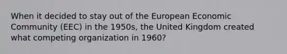 When it decided to stay out of the European Economic Community (EEC) in the 1950s, the United Kingdom created what competing organization in 1960?