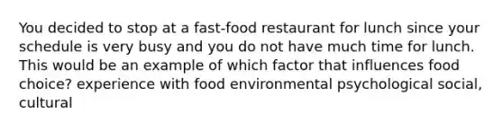 You decided to stop at a fast-food restaurant for lunch since your schedule is very busy and you do not have much time for lunch. This would be an example of which factor that influences food choice? experience with food environmental psychological social, cultural