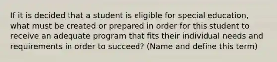 If it is decided that a student is eligible for special education, what must be created or prepared in order for this student to receive an adequate program that fits their individual needs and requirements in order to succeed? (Name and define this term)