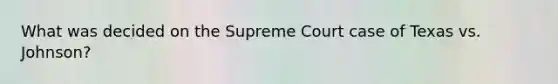 What was decided on the Supreme Court case of Texas vs. Johnson?