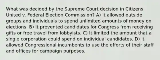 What was decided by the Supreme Court decision in Citizens United v. Federal Election Commission? A) It allowed outside groups and individuals to spend unlimited amounts of money on elections. B) It prevented candidates for Congress from receiving gifts or free travel from lobbyists. C) It limited the amount that a single corporation could spend on individual candidates. D) It allowed Congressional incumbents to use the efforts of their staff and offices for campaign purposes.