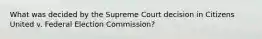 What was decided by the Supreme Court decision in Citizens United v. Federal Election Commission?