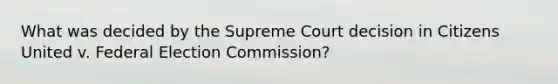 What was decided by the Supreme Court decision in Citizens United v. Federal Election Commission?