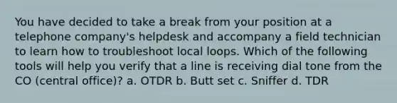 You have decided to take a break from your position at a telephone company's helpdesk and accompany a field technician to learn how to troubleshoot local loops. Which of the following tools will help you verify that a line is receiving dial tone from the CO (central office)? a. OTDR b. Butt set c. Sniffer d. TDR