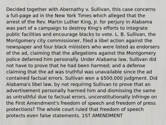 Decided together with Abernathy v. Sullivan, this case concerns a full-page ad in the New York Times which alleged that the arrest of the Rev. Martin Luther King, Jr. for perjury in Alabama was part of a campaign to destroy King's efforts to integrate public facilities and encourage blacks to vote. L. B. Sullivan, the Montgomery city commissioner, filed a libel action against the newspaper and four black ministers who were listed as endorsers of the ad, claiming that the allegations against the Montgomery police defamed him personally. Under Alabama law, Sullivan did not have to prove that he had been harmed; and a defense claiming that the ad was truthful was unavailable since the ad contained factual errors. Sullivan won a 500,000 judgment. Did Alabama's libel law, by not requiring Sullivan to prove that an advertisement personally harmed him and dismissing the same as untruthful due to factual errors, unconstitutionally infringe on the First Amendment's freedom of speech and freedom of press protections? The whole court ruled that freedom of speech protects even false statements. 1ST AMENDMENT